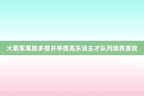 火箭军某旅多措并举提高东谈主才队列培养质效