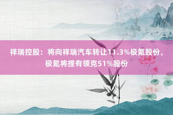 祥瑞控股：将向祥瑞汽车转让11.3%极氪股份，极氪将捏有领克51%股份