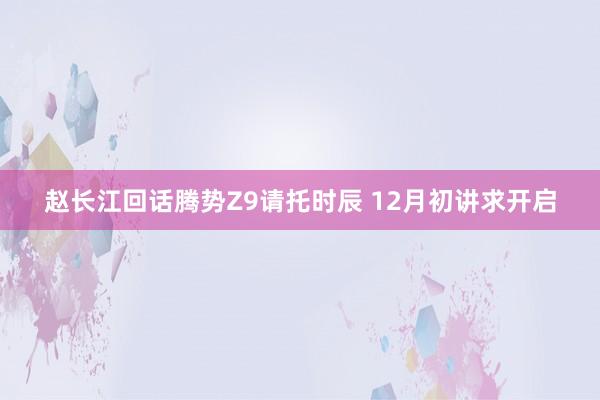 赵长江回话腾势Z9请托时辰 12月初讲求开启